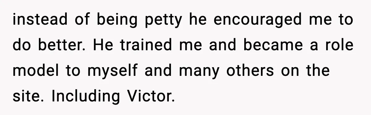 instead of being petty he encouraged me to do better. He trained me and became a role model to myself and many others on the site. Including Victor.