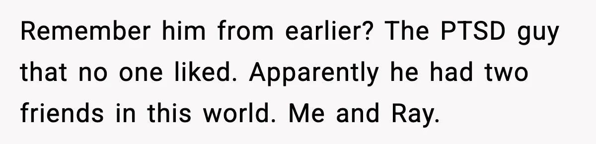 Remember him from earlier? The PTSD guy that no one liked. Apparently he had two friends in this world. Me and Ray.