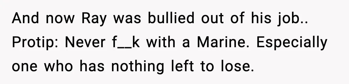 And now Ray was bullied out of his job.. Protip: Never f__k with a Marine. Especially one who has nothing left to lose.