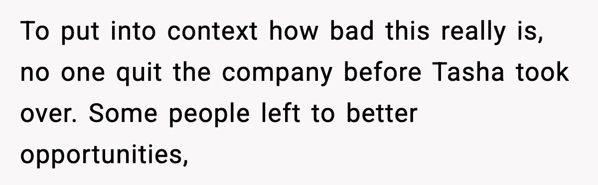 To put into context how bad this really is, no one quit the company before Tasha took over. Some people left to better opportunities,