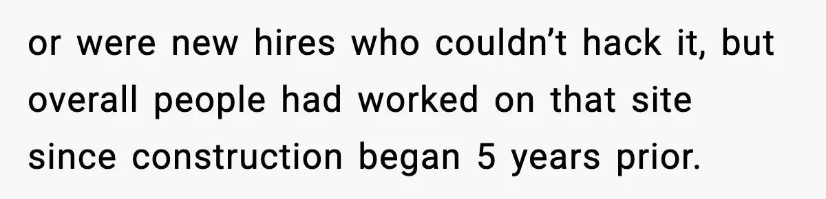 or were new hires who couldn’t hack it, but overall people had worked on that site since construction began 5 years prior.