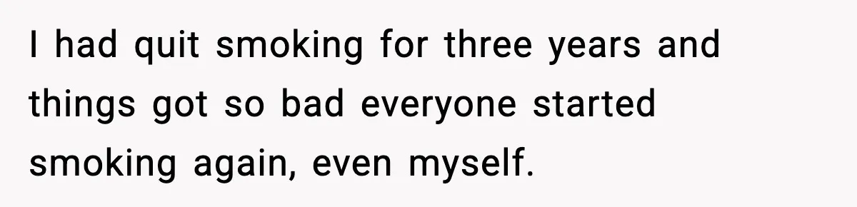 I had quit smoking for three years and things got so bad everyone started smoking again, even myself.