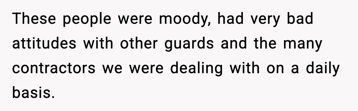 These people were moody, had very bad attitudes with other guards and the many contractors we were dealing with on a daily basis.