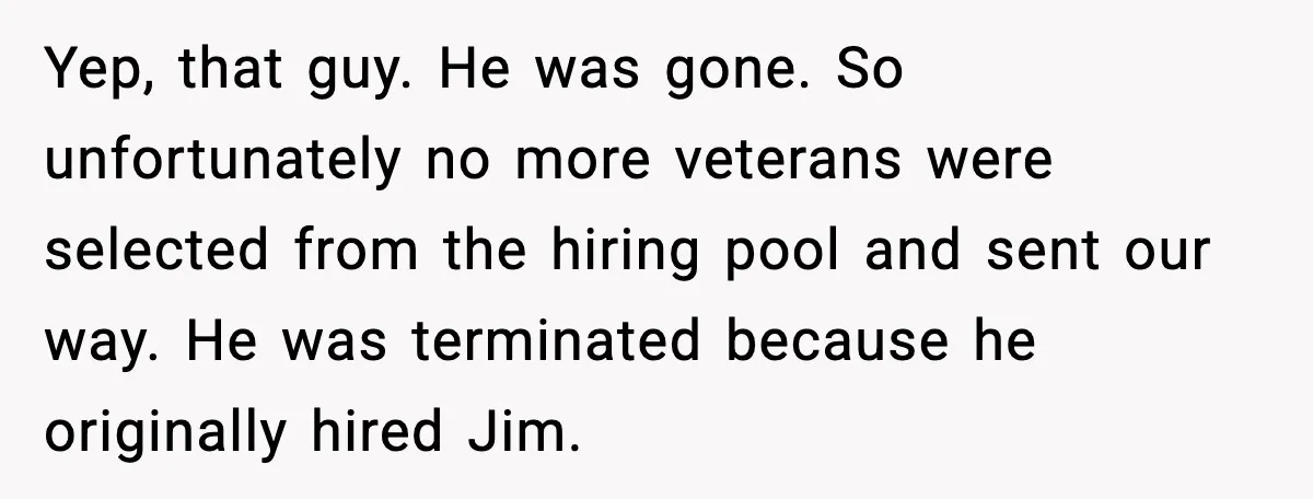 Yep, that guy. He was gone. So unfortunately no more veterans were selected from the hiring pool and sent our way. He was terminated because he originally hired Jim.