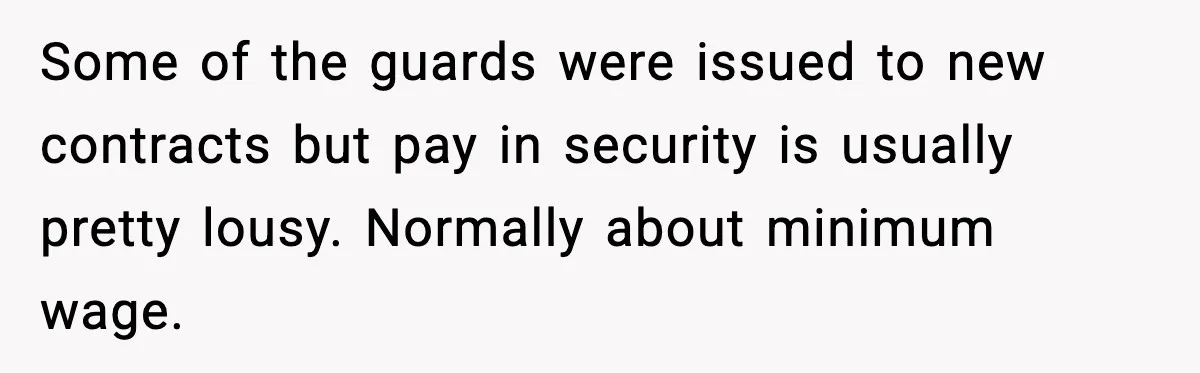 Some of the guards were issued to new contracts but pay in security is usually pretty lousy. Normally about minimum wage.