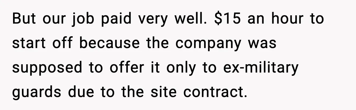 But our job paid very well. $15 an hour to start off because the company was supposed to offer it only to ex-military guards due to the site contract.