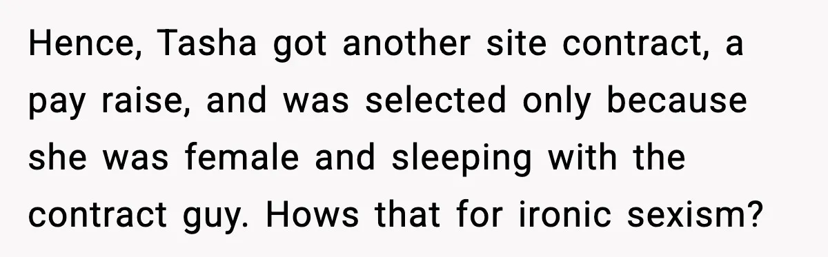 Hence, Tasha got another site contract, a pay raise, and was selected only because she was female and sleeping with the contract guy. Hows that for ironic sexism?