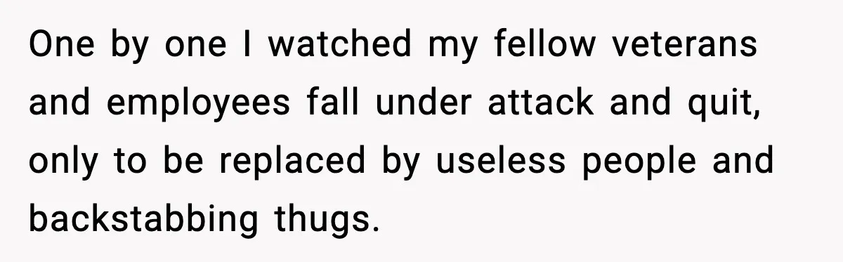 One by one I watched my fellow veterans and employees fall under attack and quit, only to be replaced by useless people and backstabbing thugs.