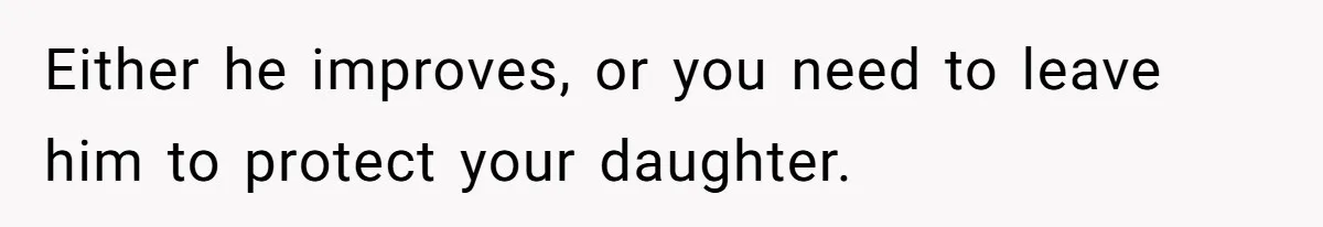 Either he improves, or you need to leave him to protect your daughter.