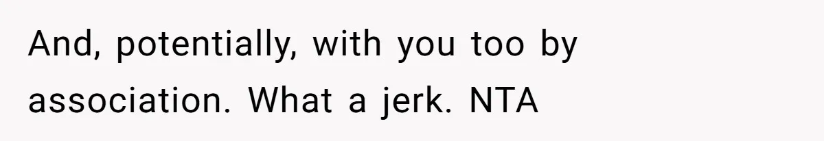 And, potentially, with you too by association. What a jerk. NTA
