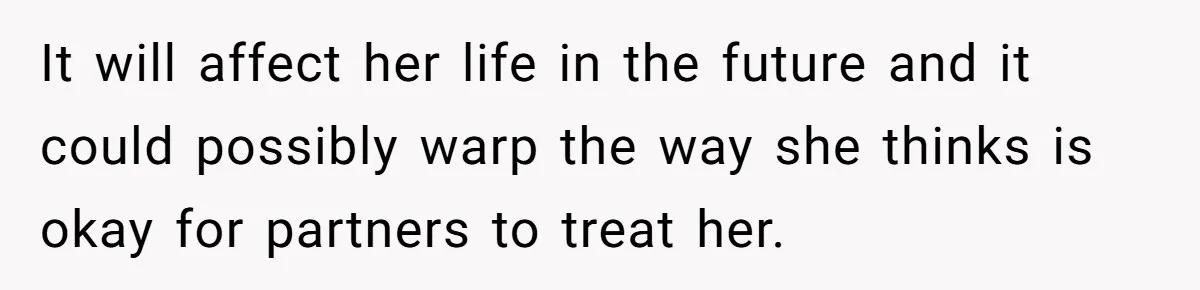 It will affect her life in the future and it could possibly warp the way she thinks is okay for partners to treat her.