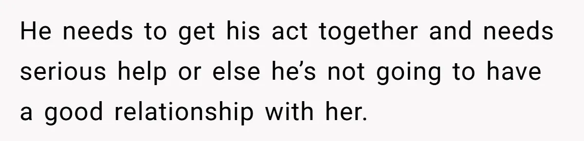 He needs to get his act together and needs serious help or else he’s not going to have a good relationship with her.