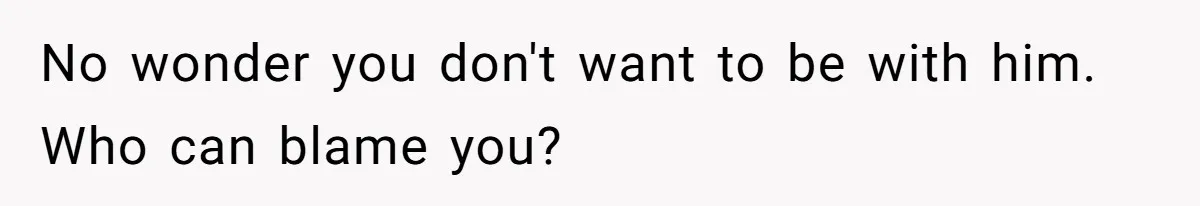 No wonder you don't want to be with him. Who can blame you?