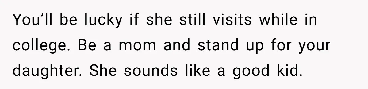 You’ll be lucky if she still visits while in college. Be a mom and stand up for your daughter. She sounds like a good kid.