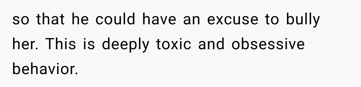 so that he could have an excuse to bully her. This is deeply toxic and obsessive behavior.