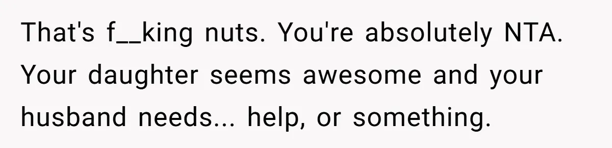 That's f__king nuts. You're absolutely NTA. Your daughter seems awesome and your husband needs... help, or something.