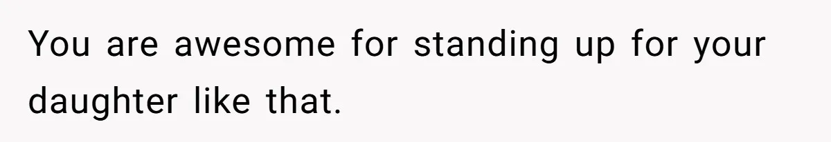 You are awesome for standing up for your daughter like that.