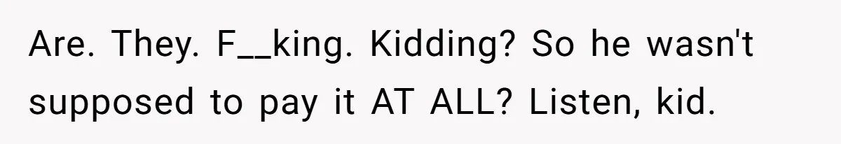 Are. They. F__king. Kidding? So he wasn't supposed to pay it AT ALL? Listen, kid.