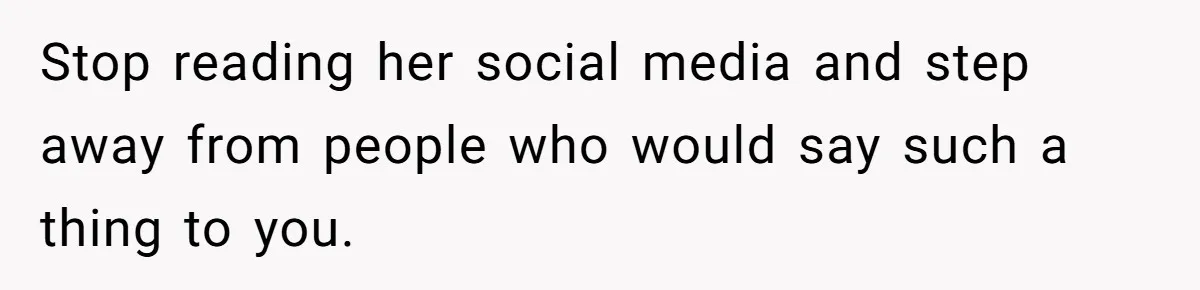 Stop reading her social media and step away from people who would say such a thing to you.