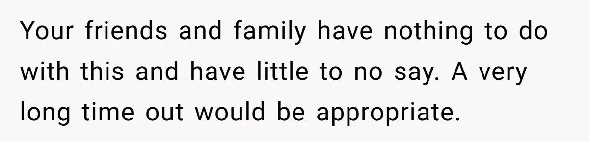 Your friends and family have nothing to do with this and have little to no say. A very long time out would be appropriate.