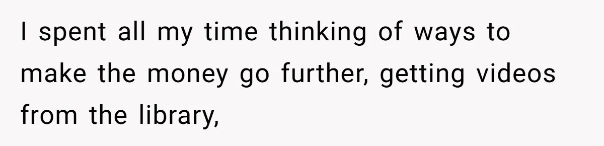 I spent all my time thinking of ways to make the money go further, getting videos from the library,