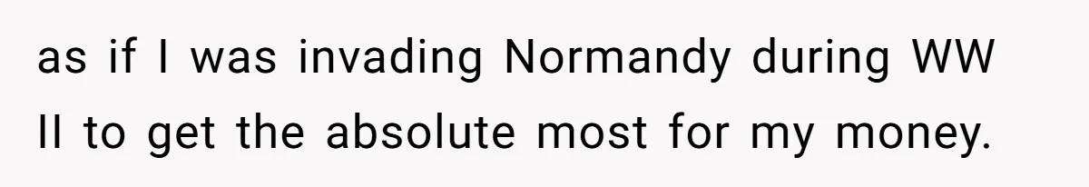 as if I was invading Normandy during WW II to get the absolute most for my money.