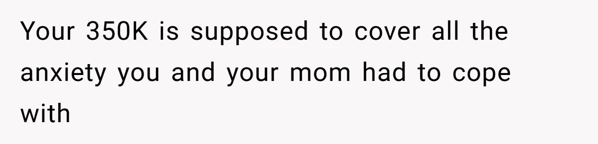 Your 350K is supposed to cover all the anxiety you and your mom had to cope with