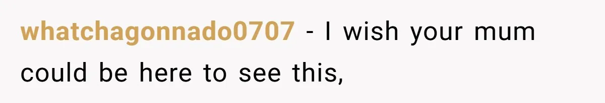 whatchagonnado0707 − I wish your mum could be here to see this,