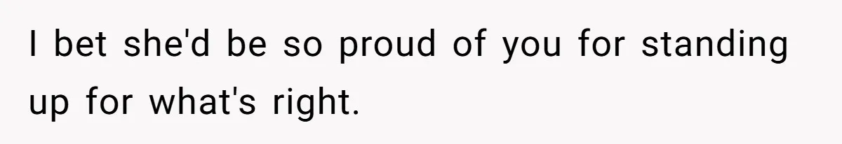 I bet she'd be so proud of you for standing up for what's right.