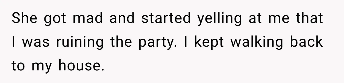 She got mad and started yelling at me that I was ruining the party. I kept walking back to my house.
