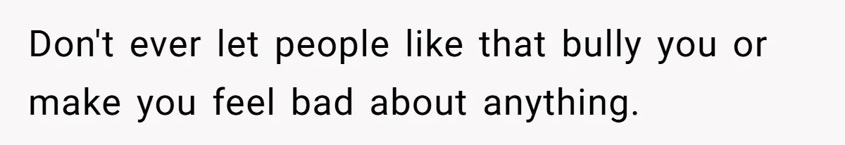 Don't ever let people like that bully you or make you feel bad about anything.