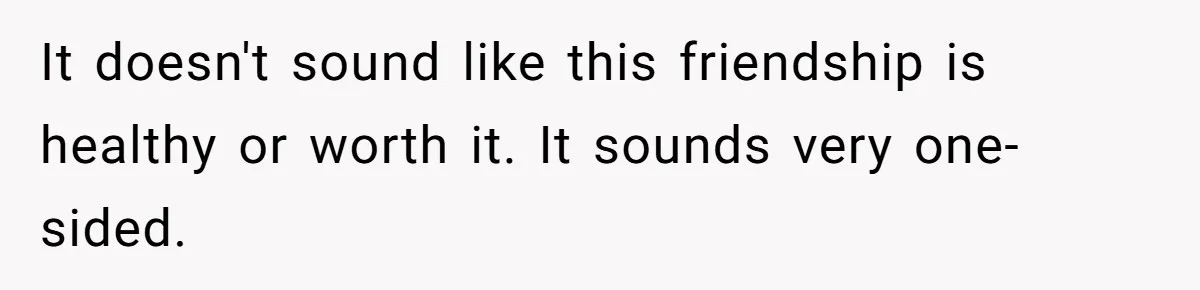 It doesn't sound like this friendship is healthy or worth it. It sounds very one-sided.