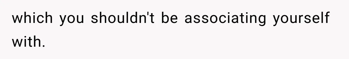 which you shouldn't be associating yourself with.