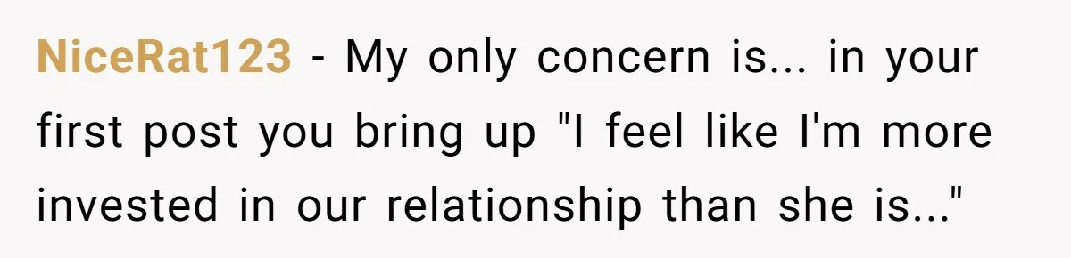 NiceRat123 − My only concern is... in your first post you bring up "I feel like I'm more invested in our relationship than she is..."