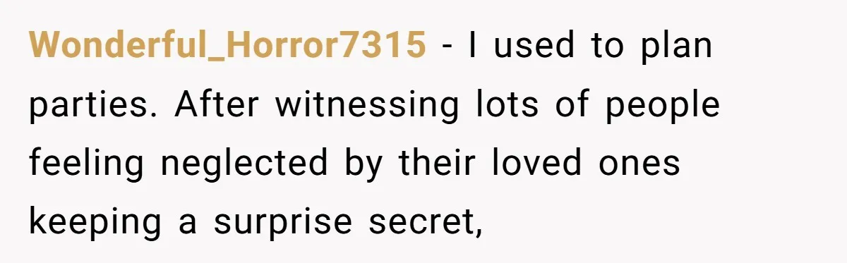 Wonderful_Horror7315 − I used to plan parties. After witnessing lots of people feeling neglected by their loved ones keeping a surprise secret,