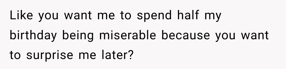 Like you want me to spend half my birthday being miserable because you want to surprise me later?
