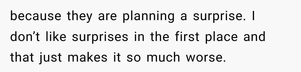 because they are planning a surprise. I don’t like surprises in the first place and that just makes it so much worse.