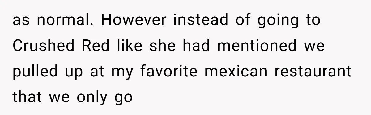 as normal. However instead of going to Crushed Red like she had mentioned we pulled up at my favorite mexican restaurant that we only go