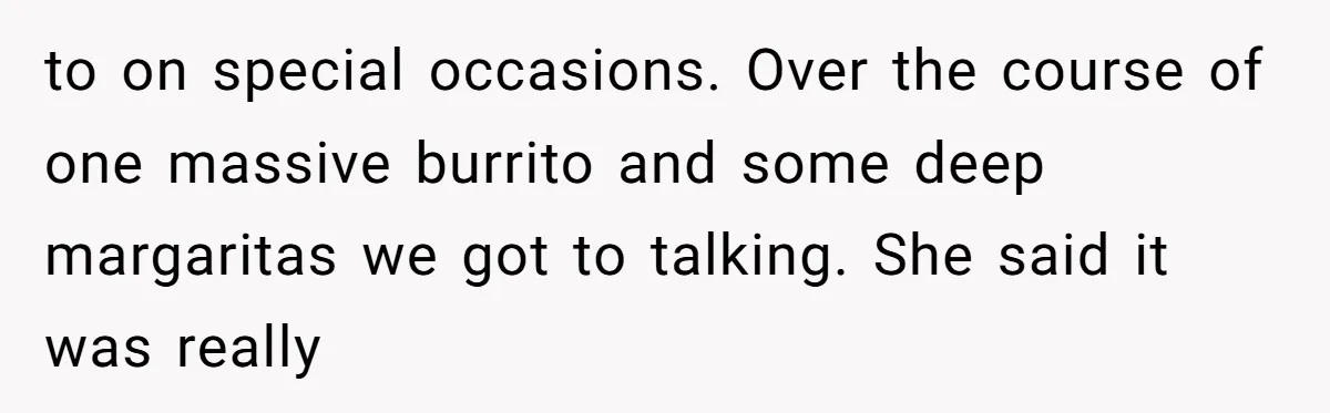 to on special occasions. Over the course of one massive burrito and some deep margaritas we got to talking. She said it was really