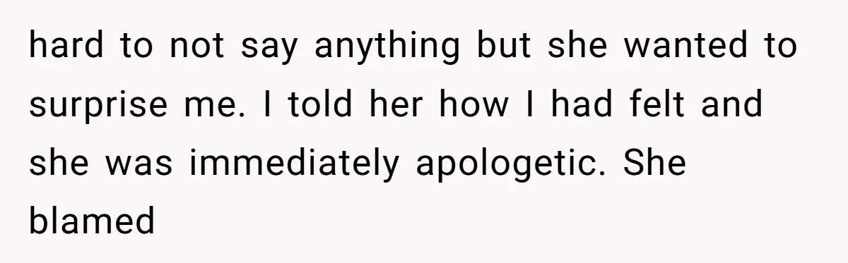 hard to not say anything but she wanted to surprise me. I told her how I had felt and she was immediately apologetic. She blamed