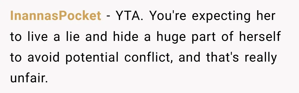 InannasPocket − YTA. You're expecting her to live a lie and hide a huge part of herself to avoid potential conflict, and that's really unfair.