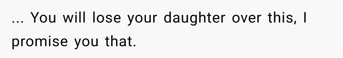 ... You will lose your daughter over this, I promise you that.