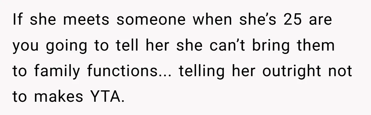 If she meets someone when she’s 25 are you going to tell her she can’t bring them to family functions... telling her outright not to makes YTA.