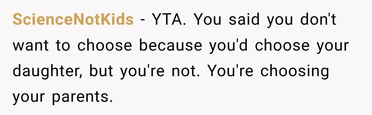ScienceNotKids − YTA. You said you don't want to choose because you'd choose your daughter, but you're not. You're choosing your parents.