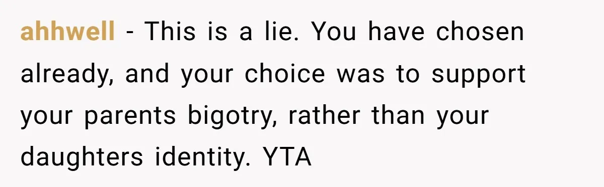 ahhwell − This is a lie. You have chosen already, and your choice was to support your parents bigotry, rather than your daughters identity. YTA