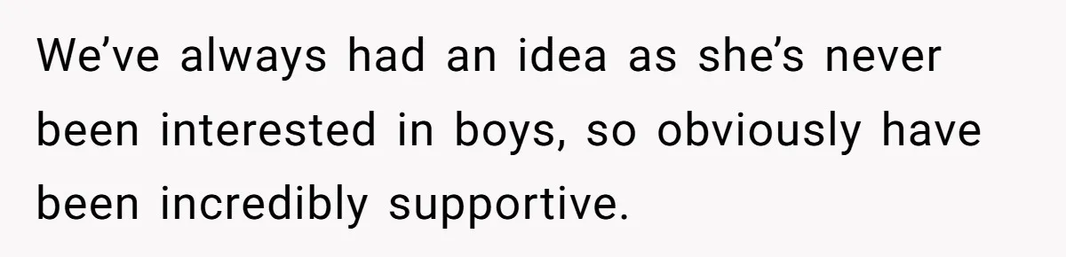 We’ve always had an idea as she’s never been interested in boys, so obviously have been incredibly supportive.