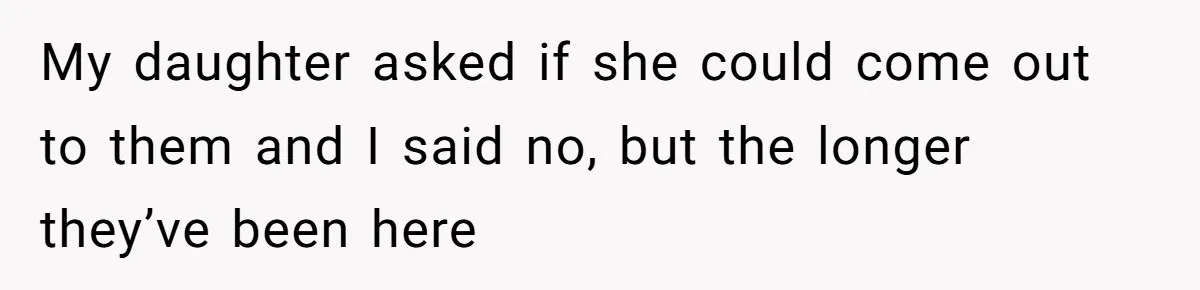 My daughter asked if she could come out to them and I said no, but the longer they’ve been here