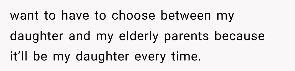 want to have to choose between my daughter and my elderly parents because it’ll be my daughter every time.