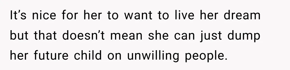 It’s nice for her to want to live her dream but that doesn’t mean she can just dump her future child on unwilling people.