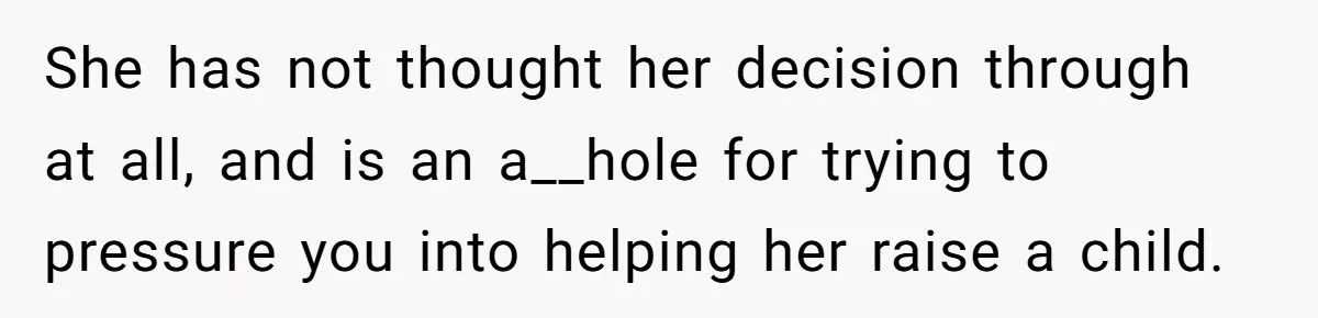 She has not thought her decision through at all, and is an a__hole for trying to pressure you into helping her raise a child.